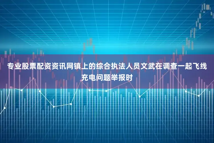 专业股票配资资讯网镇上的综合执法人员文武在调查一起飞线充电问题举报时