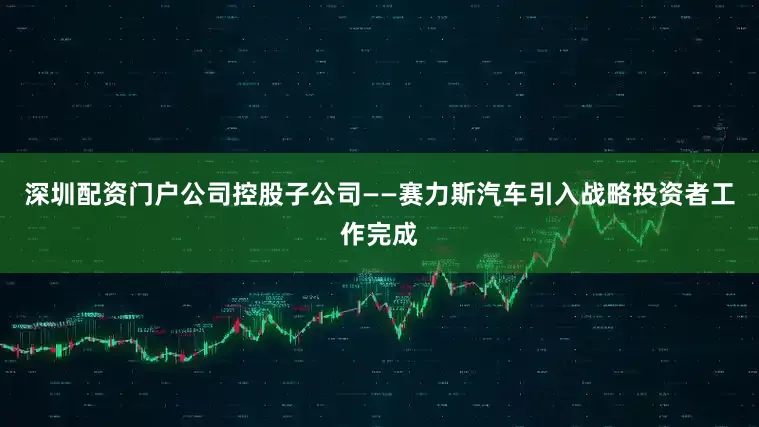 深圳配资门户公司控股子公司——赛力斯汽车引入战略投资者工作完成