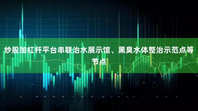 炒股加杠杆平台串联治水展示馆、黑臭水体整治示范点等节点