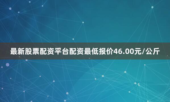 最新股票配资平台配资最低报价46.00元/公斤