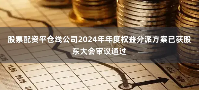 股票配资平仓线公司2024年年度权益分派方案已获股东大会审议通过