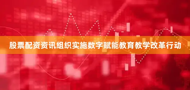 股票配资资讯组织实施数字赋能教育教学改革行动