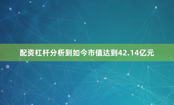 配资杠杆分析到如今市值达到42.14亿元
