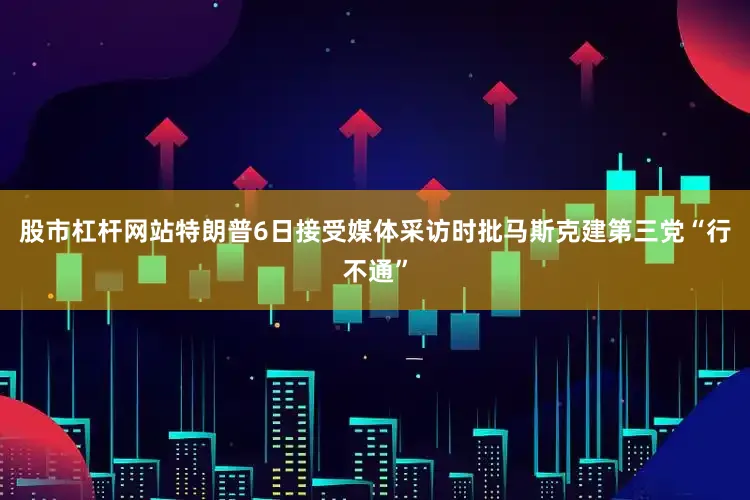 股市杠杆网站特朗普6日接受媒体采访时批马斯克建第三党“行不通”
