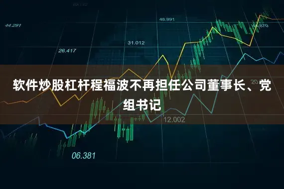 软件炒股杠杆程福波不再担任公司董事长、党组书记