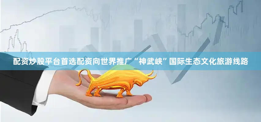 配资炒股平台首选配资向世界推广“神武峡”国际生态文化旅游线路