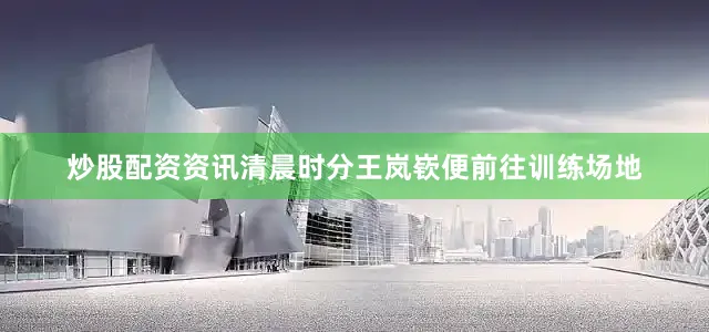 炒股配资资讯清晨时分王岚嵚便前往训练场地