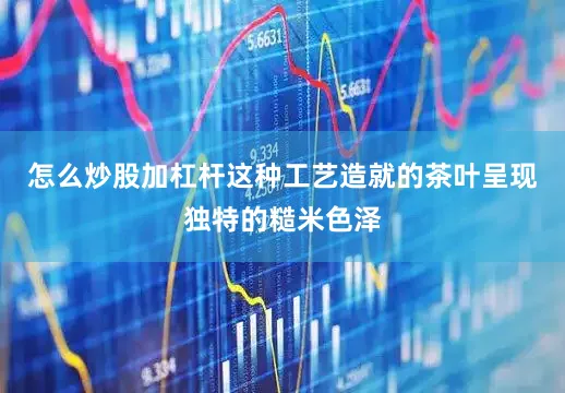 怎么炒股加杠杆这种工艺造就的茶叶呈现独特的糙米色泽
