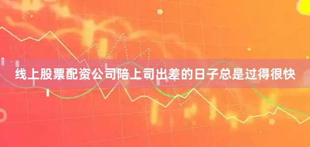 线上股票配资公司陪上司出差的日子总是过得很快