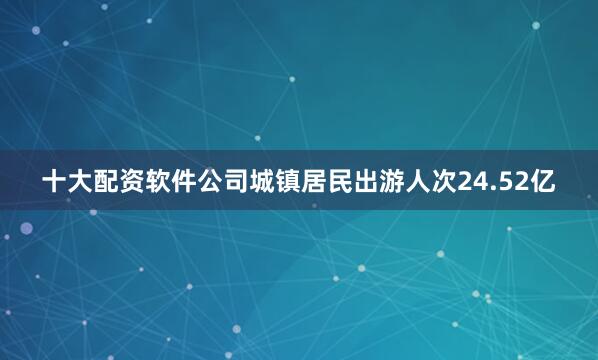 十大配资软件公司城镇居民出游人次24.52亿