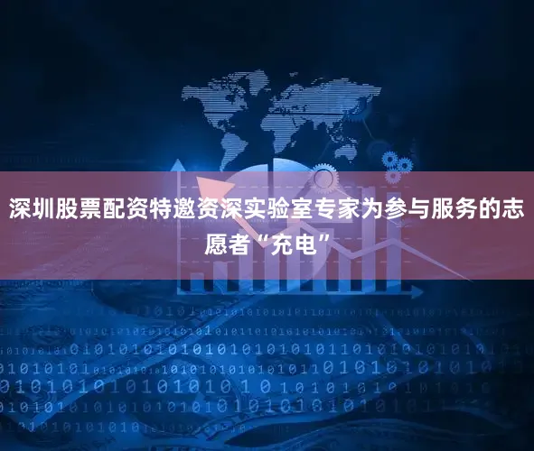 深圳股票配资特邀资深实验室专家为参与服务的志愿者“充电”