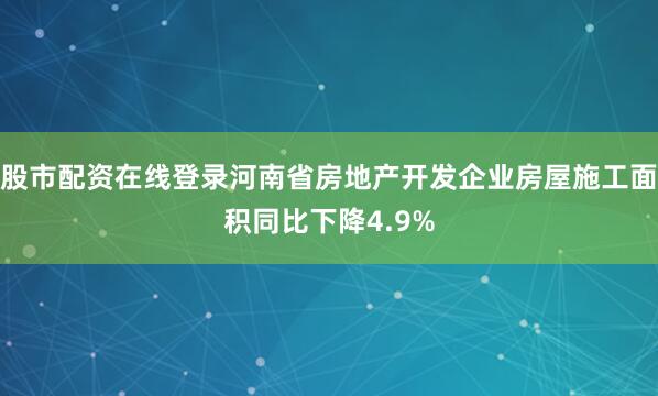 股市配资在线登录河南省房地产开发企业房屋施工面积同比下降4.9%