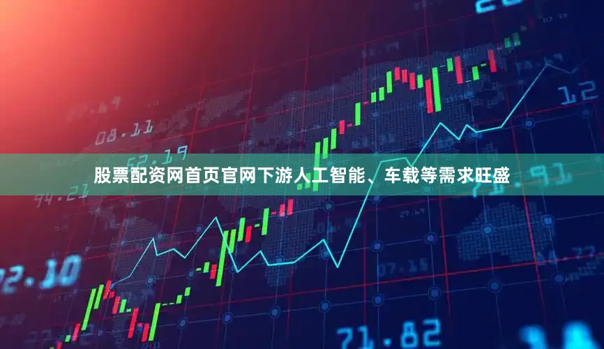 股票配资网首页官网下游人工智能、车载等需求旺盛