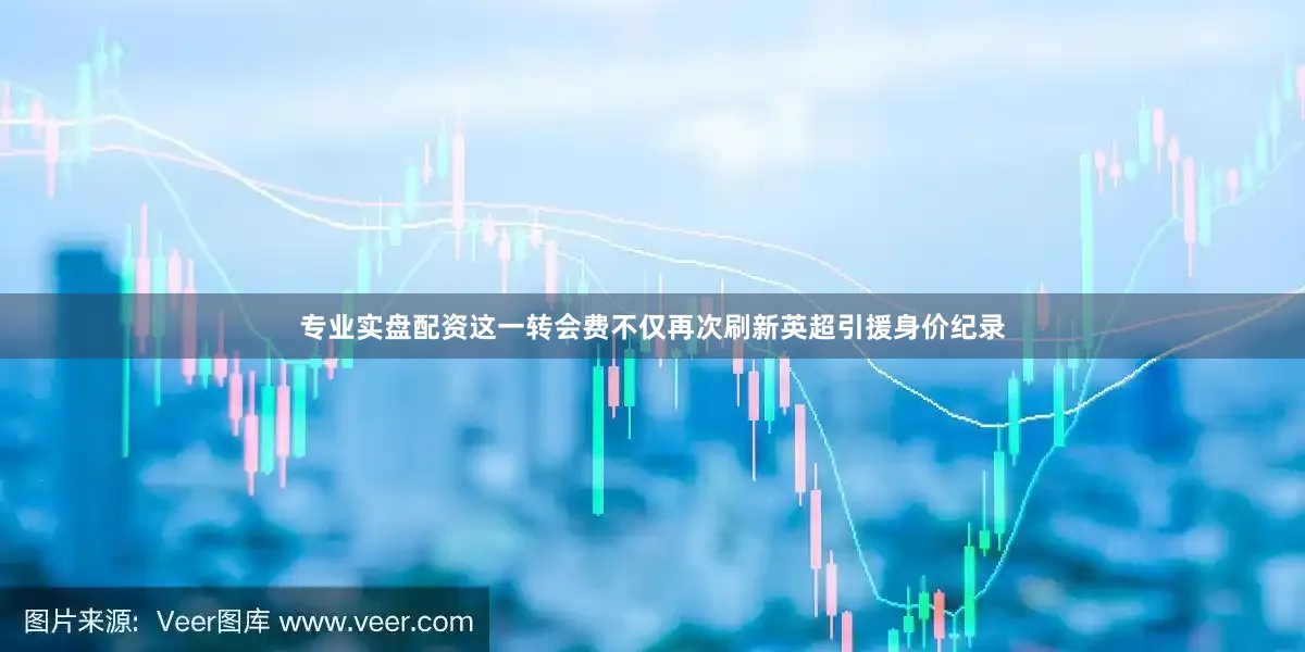专业实盘配资这一转会费不仅再次刷新英超引援身价纪录