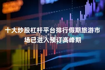 十大炒股杠杆平台排行假期旅游市场已进入预订高峰期