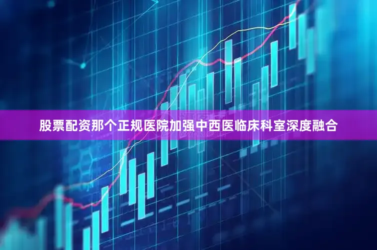 股票配资那个正规医院加强中西医临床科室深度融合